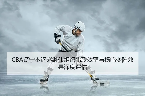 CBA辽宁本钢赵继伟组织串联效率与杨鸣变阵效果深度评估